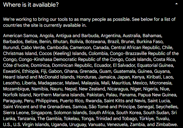 We’re working to bring our tools to as many people as possible. See below for a list of countries the site is currently available in.

American Samoa, Angola, Antigua and Barbuda, Argentina, Australia, Bahamas, Barbados, Belize, Benin, Bhutan, Bolivia, Botswana, Brazil, Brunei, Burkina Faso, Burundi, Cabo Verde, Cambodia, Cameroon, Canada, Central African Republic, Chile, Christmas Island, Cocos (Keeling) Islands, Colombia, Congo-Brazzaville Republic of the Congo, Congo-Kinshasa Democratic Republic of the Congo, Cook Islands, Costa Rica, Côte d'Ivoire, Dominica, Dominican Republic, Ecuador, El Salvador, Equatorial Guinea, Eswatini, Ethiopia, Fiji, Gabon, Ghana, Grenada, Guam, Guatemala, Guinea, Guyana, Heard Island and McDonald Islands, Honduras, Jamaica, Japan, Kenya, Kiribati, Laos, Lesotho, Liberia, Madagascar, Malawi, Malaysia, Mali, Mauritius, Mexico, Micronesia, Mozambique, Namibia, Nauru, Nepal, New Zealand, Nicaragua, Niger, Nigeria, Niue, Norfolk Island, Northern Mariana Islands, Pakistan, Palau, Panama, Papua New Guinea, Paraguay, Peru, Philippines, Puerto Rico, Rwanda, Saint Kitts and Nevis, Saint Lucia, Saint Vincent and the Grenadines, Samoa, São Tomé and Príncipe, Senegal, Seychelles, Sierra Leone, Singapore, Solomon Islands, South Africa, South Korea, South Sudan, Sri Lanka, Tanzania, The Gambia, Tokelau, Tonga, Trinidad and Tobago, Türkiye, Tuvalu, U.S., U.S. Virgin Islands, Uganda, Uruguay, Vanuatu, Venezuela, Zambia, and Zimbabwe.