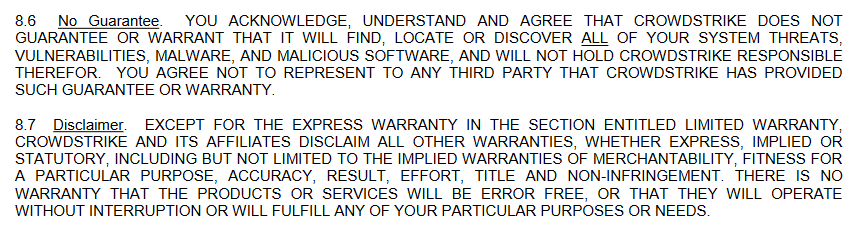 8.6: No hay garantía de que el producto proteja con éxito todas las amenazas, si aún así algo destruye su sistema, Crowdstrike no se hace responsable.
8.7: El producto puede tener errores, no hacer nada o no funcionar en absoluto y no hay nada que se pueda decir al respecto.