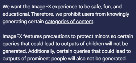 We want the ImageFX experience to be safe, fun, and educational. Therefore, we prohibit users from knowingly generating certain categories of content.

ImageFX features precautions to protect minors so certain queries that could lead to outputs of children will not be generated. Additionally, certain queries that could lead to outputs of prominent people will also not be generated.